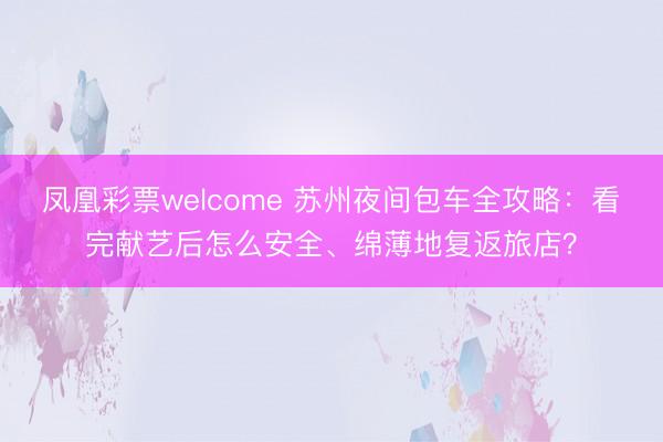 凤凰彩票welcome 苏州夜间包车全攻略：看完献艺后怎么安全、绵薄地复返旅店？