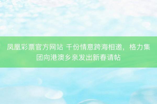 凤凰彩票官方网站 千份情意跨海相邀，格力集团向港澳乡亲发出新春请帖