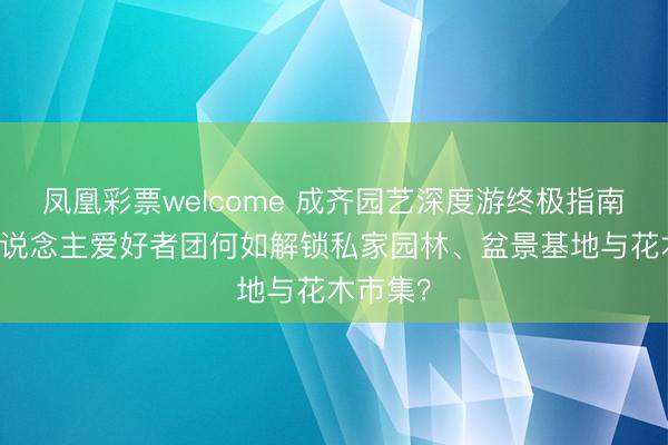 凤凰彩票welcome 成齐园艺深度游终极指南：10东说念主爱好者团何如解锁私家园林、盆景基地与花木市集？