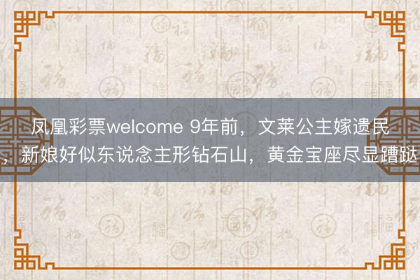 凤凰彩票welcome 9年前，文莱公主嫁遗民，新娘好似东说念主形钻石山，黄金宝座尽显蹧跶