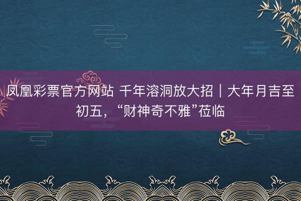 凤凰彩票官方网站 千年溶洞放大招｜大年月吉至初五，“财神奇不雅”莅临