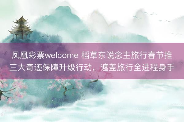 凤凰彩票welcome 稻草东说念主旅行春节推三大奇迹保障升级行动，遮盖旅行全进程身手