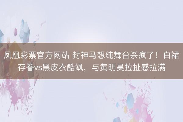 凤凰彩票官方网站 封神马想纯舞台杀疯了！白裙存眷vs黑皮衣酷飒，与黄明昊拉扯感拉满