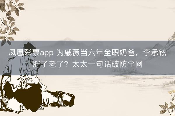 凤凰彩票app 为戚薇当六年全职奶爸，李承铉胖了老了？太太一句话破防全网