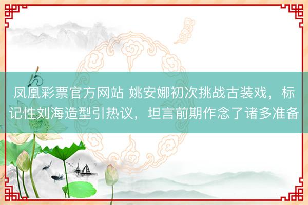 凤凰彩票官方网站 姚安娜初次挑战古装戏，标记性刘海造型引热议，坦言前期作念了诸多准备