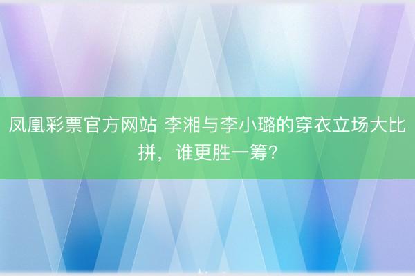 凤凰彩票官方网站 李湘与李小璐的穿衣立场大比拼，谁更胜一筹？
