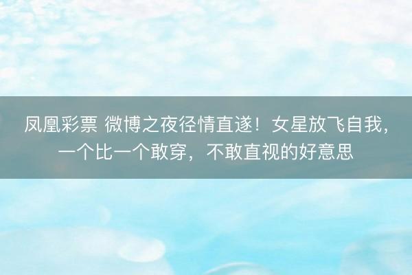 凤凰彩票 微博之夜径情直遂！女星放飞自我，一个比一个敢穿，不敢直视的好意思