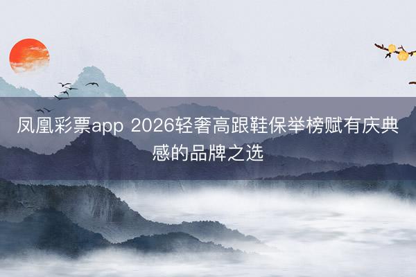 凤凰彩票app 2026轻奢高跟鞋保举榜赋有庆典感的品牌之选