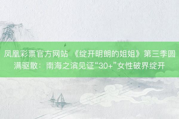凤凰彩票官方网站 《绽开明朗的姐姐》第三季圆满驱散：南海之滨见证“30+”女性破界绽开