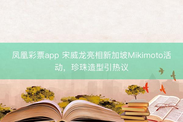 凤凰彩票app 宋威龙亮相新加坡Mikimoto活动,珍珠造型引热议