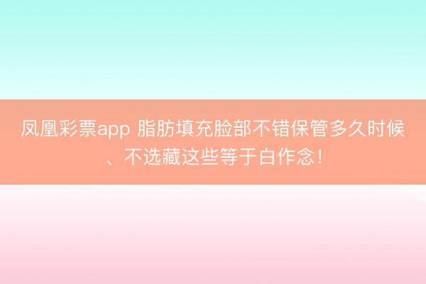 凤凰彩票app 脂肪填充脸部不错保管多久时候、不选藏这些等于白作念！