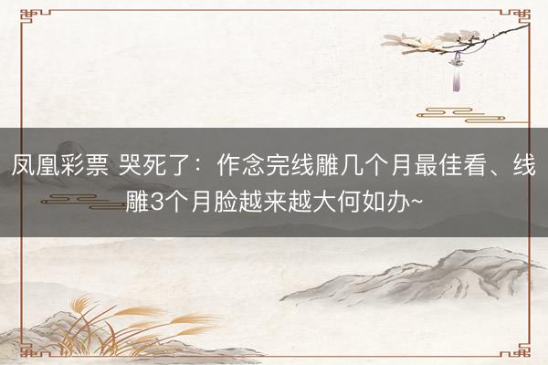 凤凰彩票 哭死了：作念完线雕几个月最佳看、线雕3个月脸越来越大何如办~