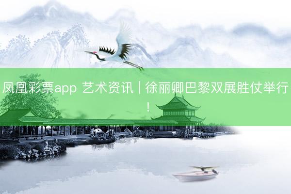 凤凰彩票app 艺术资讯 | 徐丽卿巴黎双展胜仗举行 !