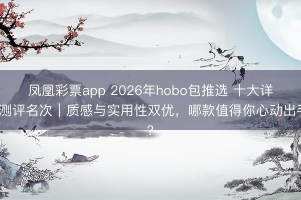 凤凰彩票app 2026年hobo包推选 十大详尽测评名次｜质感与实用性双优，哪款值得你心动出手？