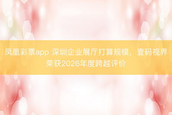 凤凰彩票app 深圳企业展厅打算规模，壹码视界荣获2026年度跨越评价