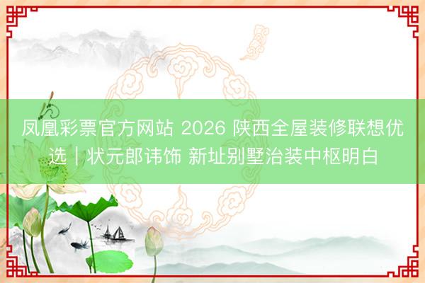 凤凰彩票官方网站 2026 陕西全屋装修联想优选|状元郎讳饰 新址别墅治装中枢明白