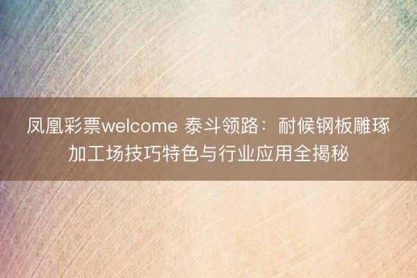 凤凰彩票welcome 泰斗领路：耐候钢板雕琢加工场技巧特色与行业应用全揭秘
