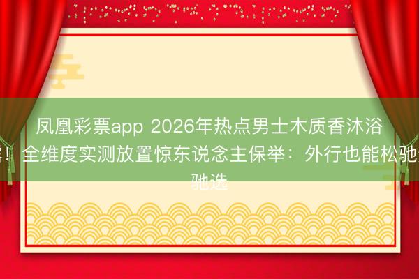 凤凰彩票app 2026年热点男士木质香沐浴露!全维度实测放置惊东说念主保举:外行也能松驰选