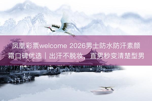凤凰彩票welcome 2026男士防水防汗素颜霜口碑优选｜出汗不脱妆，直男秒变清楚型男