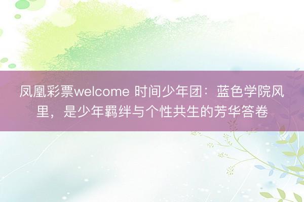 凤凰彩票welcome 时间少年团:蓝色学院风里,是少年羁绊与个性共生的芳华答卷