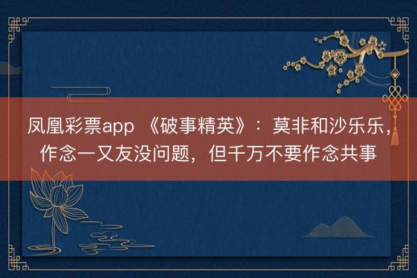 凤凰彩票app 《破事精英》：莫非和沙乐乐，作念一又友没问题，但千万不要作念共事