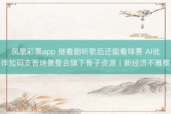 凤凰彩票app 继看剧听歌后还能看球赛 AI讹诈加码支吾场景整合旗下骨子资源丨新经济不雅察