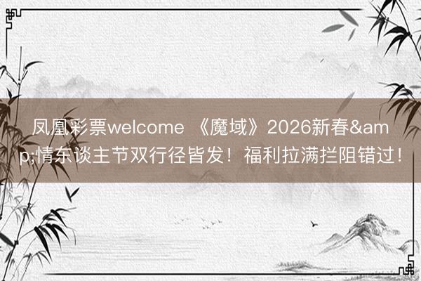 凤凰彩票welcome 《魔域》2026新春&情东谈主节双行径皆发!福利拉满拦阻错过!