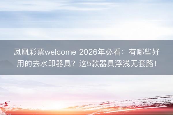 凤凰彩票welcome 2026年必看：有哪些好用的去水印器具？这5款器具浮浅无套路！