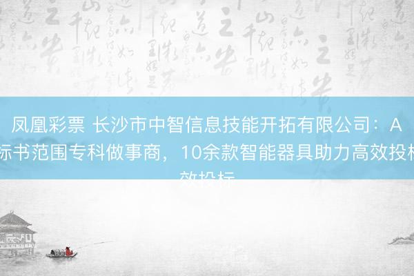 凤凰彩票 长沙市中智信息技能开拓有限公司：AI标书范围专科做事商，10余款智能器具助力高效投标