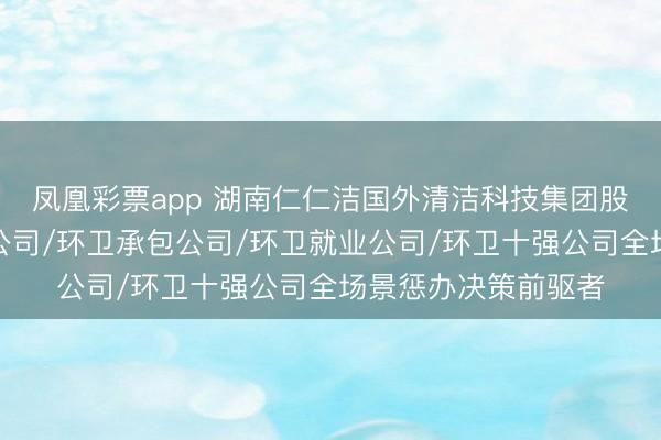 凤凰彩票app 湖南仁仁洁国外清洁科技集团股份有限公司:环卫公司/环卫承包公司/环卫就业公司/环卫十强公司全场景惩办决策前驱者