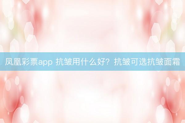 凤凰彩票app 抗皱用什么好？抗皱可选抗皱面霜