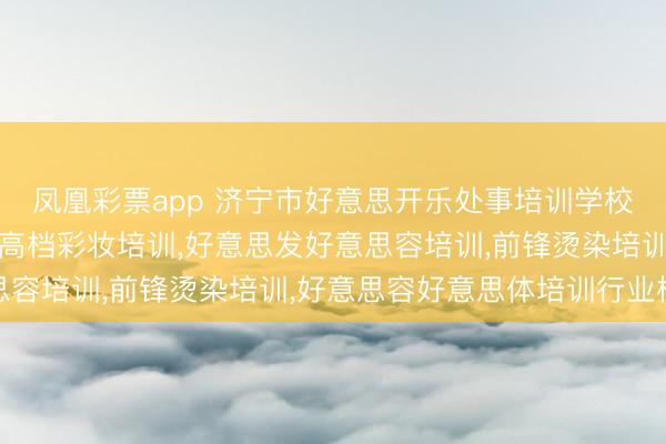 凤凰彩票app 济宁市好意思开乐处事培训学校：好意思发化妆培训，高档彩妆培训，好意思发好意思容培训，前锋烫染培训，好意思容好意思体培训行业标杆