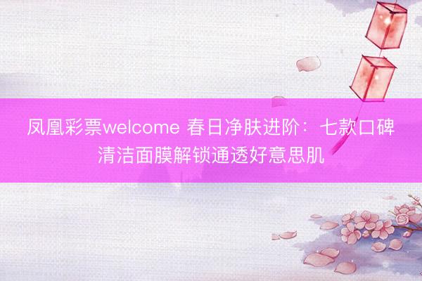 凤凰彩票welcome 春日净肤进阶:七款口碑清洁面膜解锁通透好意思肌