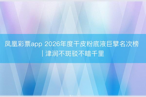 凤凰彩票app 2026年度干皮粉底液巨擘名次榜 | 津润不斑驳不暗千里