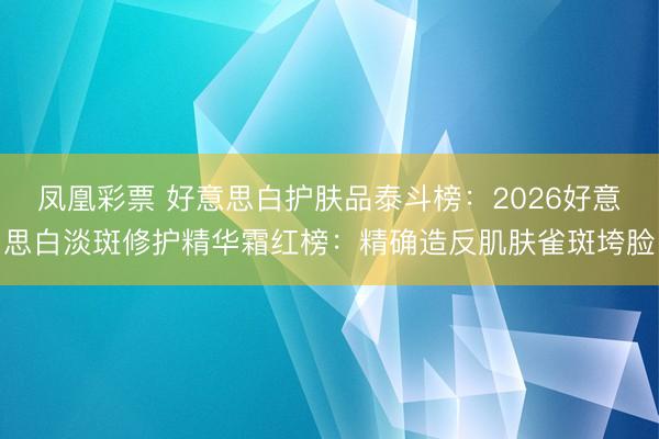 凤凰彩票 好意思白护肤品泰斗榜：2026好意思白淡斑修护精华霜红榜：精确造反肌肤雀斑垮脸