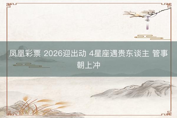 凤凰彩票 2026迎出动 4星座遇贵东谈主 管事朝上冲