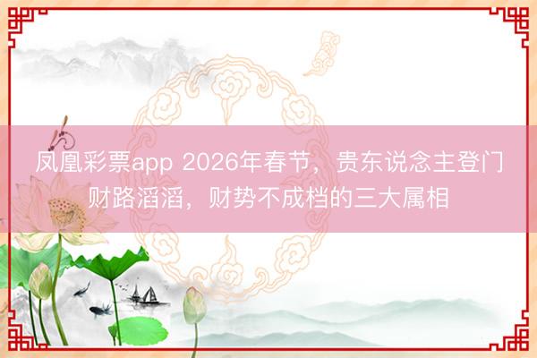 凤凰彩票app 2026年春节,贵东说念主登门财路滔滔,财势不成档的三大属相