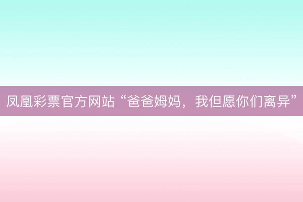 凤凰彩票官方网站 “爸爸姆妈，我但愿你们离异”