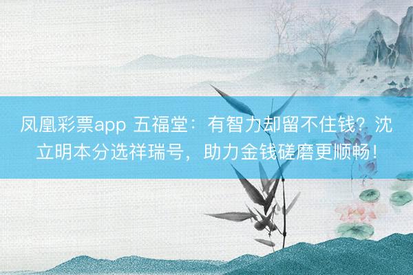 凤凰彩票app 五福堂：有智力却留不住钱？沈立明本分选祥瑞号，助力金钱磋磨更顺畅！