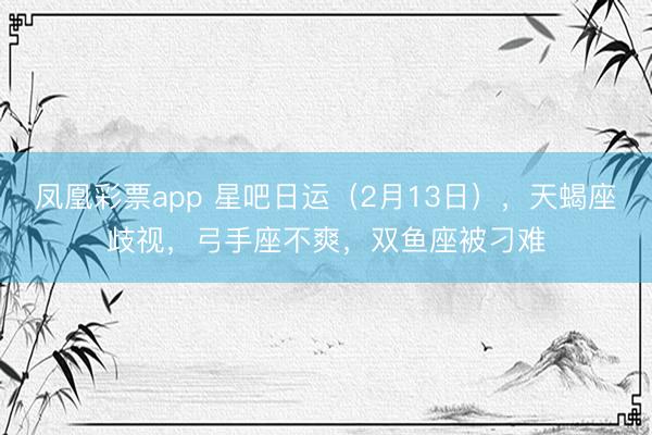 凤凰彩票app 星吧日运（2月13日），天蝎座歧视，弓手座不爽，双鱼座被刁难