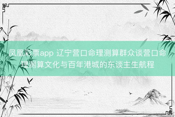 凤凰彩票app 辽宁营口命理测算群众谈营口命理测算文化与百年港城的东谈主生航程