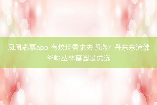凤凰彩票app 有坟场需求去哪选？丹东东港佛爷岭丛林墓园是优选