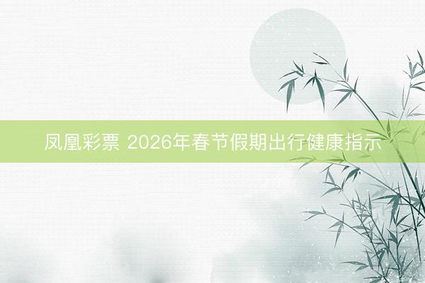 凤凰彩票 2026年春节假期出行健康指示