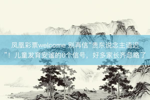凤凰彩票welcome 别再信“贵东说念主语迟”！儿童发育安谧的6个信号，好多家长齐忽略了