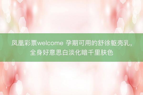 凤凰彩票welcome 孕期可用的舒徐躯壳乳，全身好意思白淡化暗千里肤色