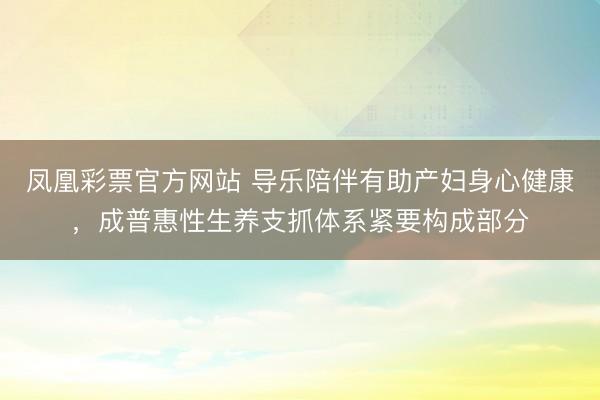 凤凰彩票官方网站 导乐陪伴有助产妇身心健康，成普惠性生养支抓体系紧要构成部分