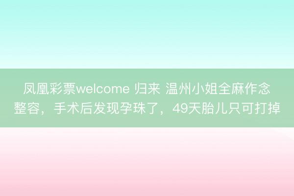 凤凰彩票welcome 归来 温州小姐全麻作念整容，手术后发现孕珠了，49天胎儿只可打掉