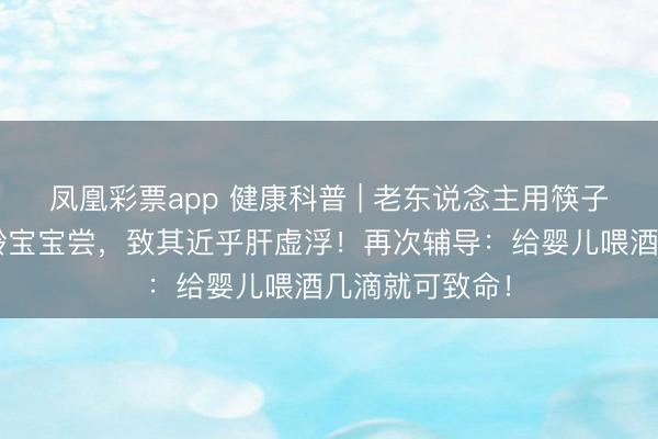 凤凰彩票app 健康科普 | 老东说念主用筷子沾酒喂给5月龄宝宝尝,致其近乎肝虚浮!再次辅导:给婴儿喂酒几滴就可致命!