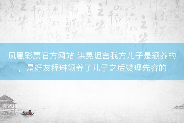 凤凰彩票官方网站 洪晃坦言我方儿子是领养的，是好友程琳领养了儿子之后赞理先容的