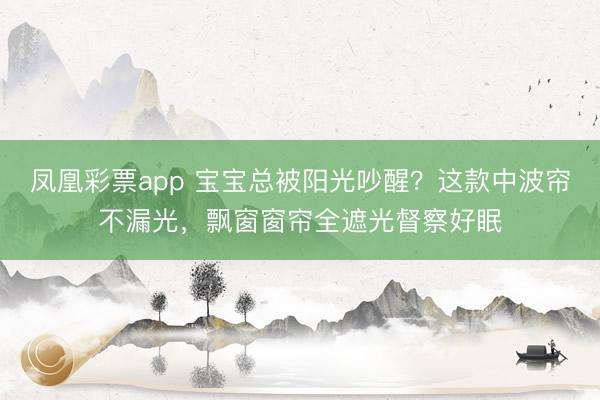 凤凰彩票app 宝宝总被阳光吵醒？这款中波帘不漏光，飘窗窗帘全遮光督察好眠